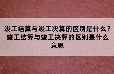 竣工结算与竣工决算的区别是什么？ 竣工结算与竣工决算的区别是什么意思